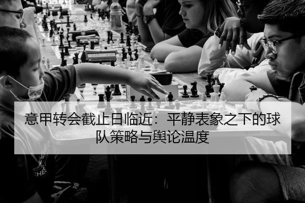 意甲转会截止日临近:平静表象之下的球队策略与舆论温度