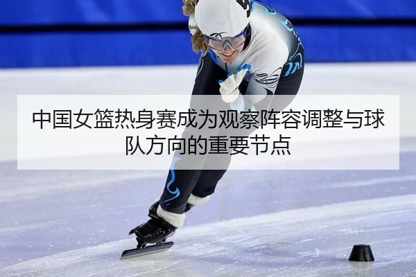 中国女篮热身赛成为观察阵容调整与球队方向的重要节点 | j9.com