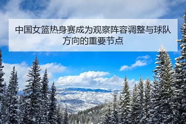 中国女篮热身赛成为观察阵容调整与球队方向的重要节点